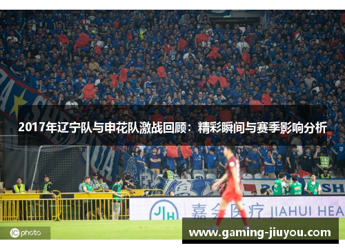 2017年辽宁队与申花队激战回顾：精彩瞬间与赛季影响分析
